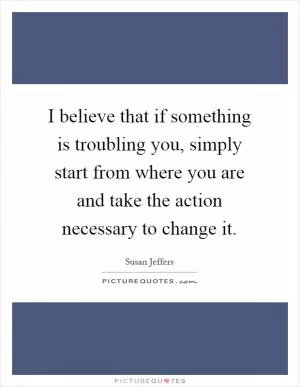 I believe that if something is troubling you, simply start from where you are and take the action necessary to change it Picture Quote #1