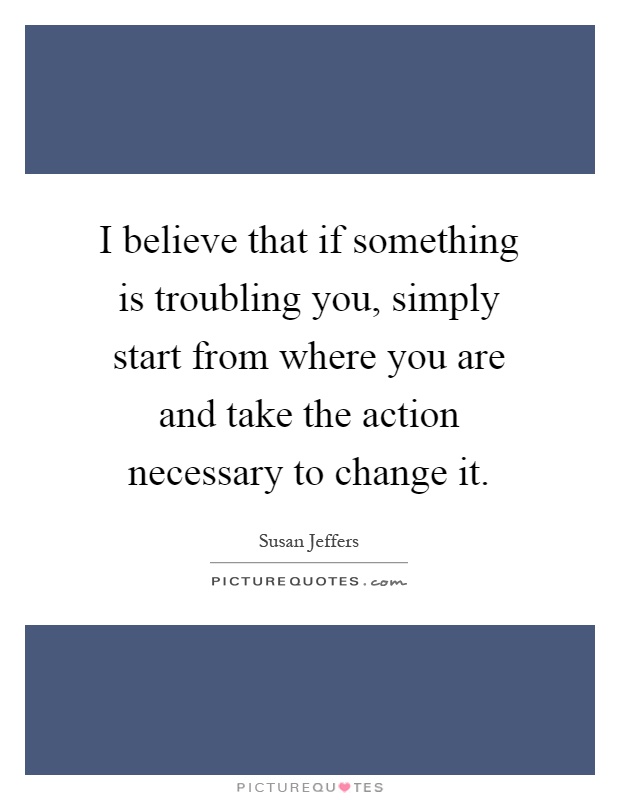 I believe that if something is troubling you, simply start from where you are and take the action necessary to change it Picture Quote #1