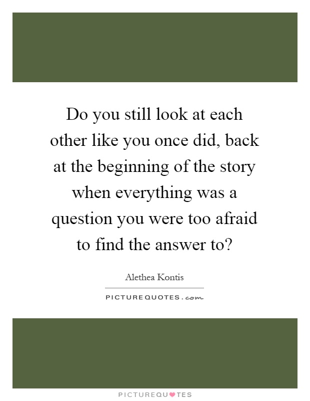 Do you still look at each other like you once did, back at the beginning of the story when everything was a question you were too afraid to find the answer to? Picture Quote #1