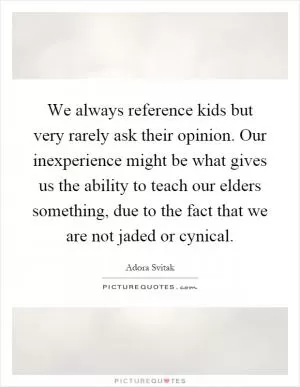 We always reference kids but very rarely ask their opinion. Our inexperience might be what gives us the ability to teach our elders something, due to the fact that we are not jaded or cynical Picture Quote #1