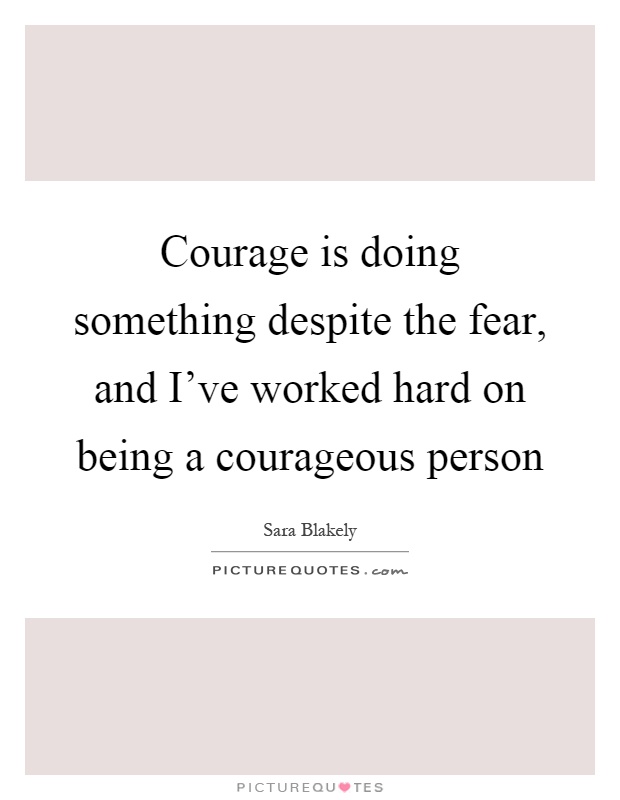 Courage is doing something despite the fear, and I've worked ...