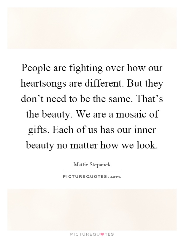 People are fighting over how our heartsongs are different. But they don't need to be the same. That's the beauty. We are a mosaic of gifts. Each of us has our inner beauty no matter how we look Picture Quote #1