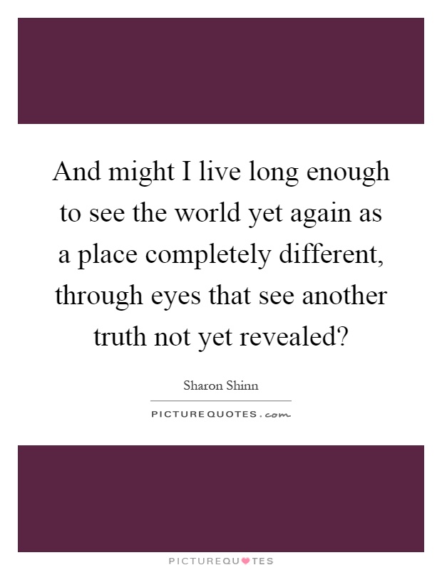 And might I live long enough to see the world yet again as a place completely different, through eyes that see another truth not yet revealed? Picture Quote #1
