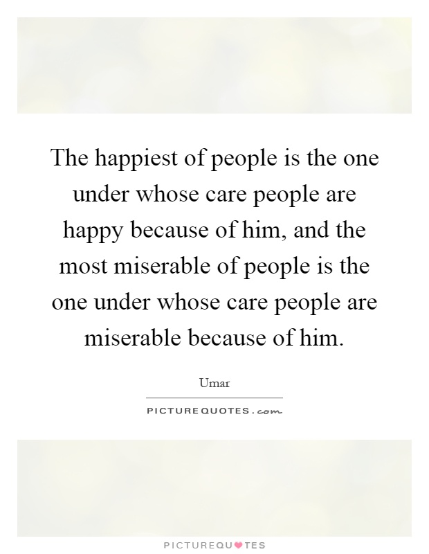 The happiest of people is the one under whose care people are happy because of him, and the most miserable of people is the one under whose care people are miserable because of him Picture Quote #1
