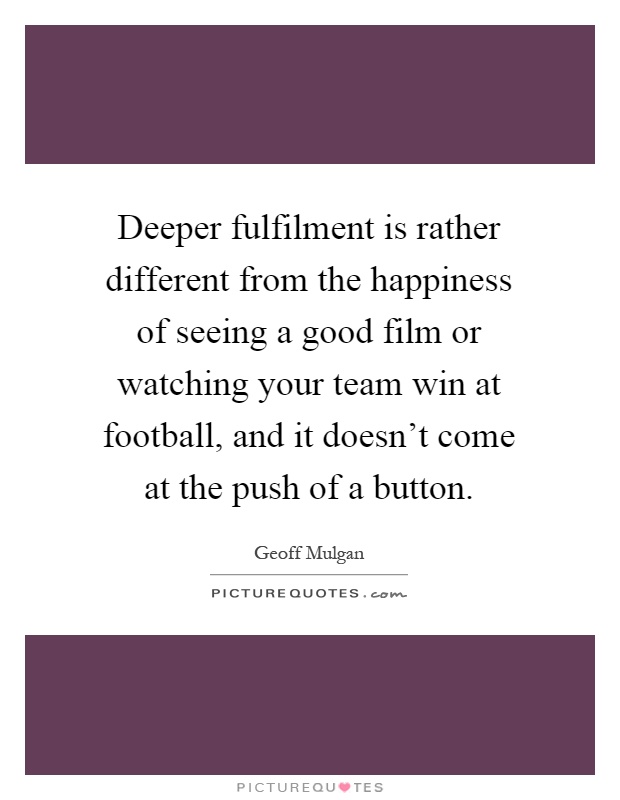 Deeper fulfilment is rather different from the happiness of seeing a good film or watching your team win at football, and it doesn't come at the push of a button Picture Quote #1