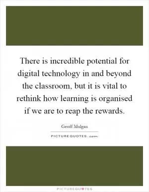 There is incredible potential for digital technology in and beyond the classroom, but it is vital to rethink how learning is organised if we are to reap the rewards Picture Quote #1