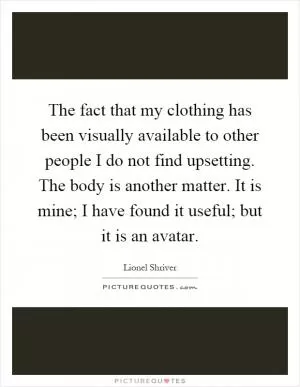 The fact that my clothing has been visually available to other people I do not find upsetting. The body is another matter. It is mine; I have found it useful; but it is an avatar Picture Quote #1