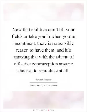 Now that children don’t till your fields or take you in when you’re incontinent, there is no sensible reason to have them, and it’s amazing that with the advent of effective contraception anyone chooses to reproduce at all Picture Quote #1