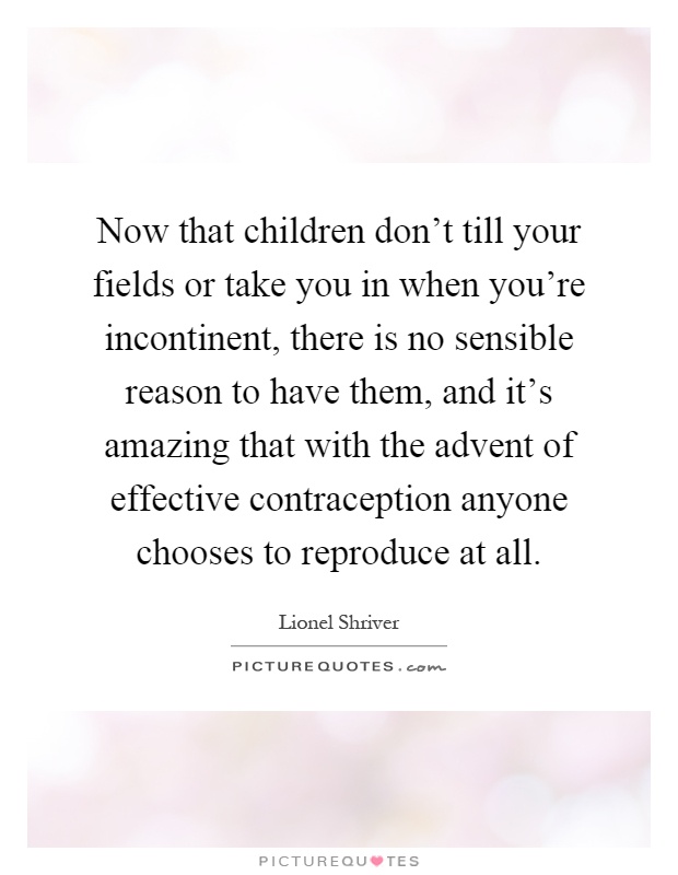 Now that children don't till your fields or take you in when you're incontinent, there is no sensible reason to have them, and it's amazing that with the advent of effective contraception anyone chooses to reproduce at all Picture Quote #1