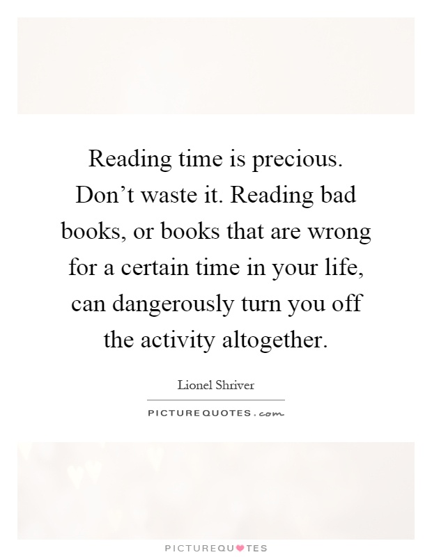 Reading time is precious. Don't waste it. Reading bad books, or books that are wrong for a certain time in your life, can dangerously turn you off the activity altogether Picture Quote #1