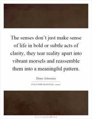 The senses don’t just make sense of life in bold or subtle acts of clarity, they tear reality apart into vibrant morsels and reassemble them into a meaningful pattern Picture Quote #1