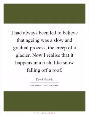 I had always been led to believe that ageing was a slow and gradual process, the creep of a glacier. Now I realise that it happens in a rush, like snow falling off a roof Picture Quote #1