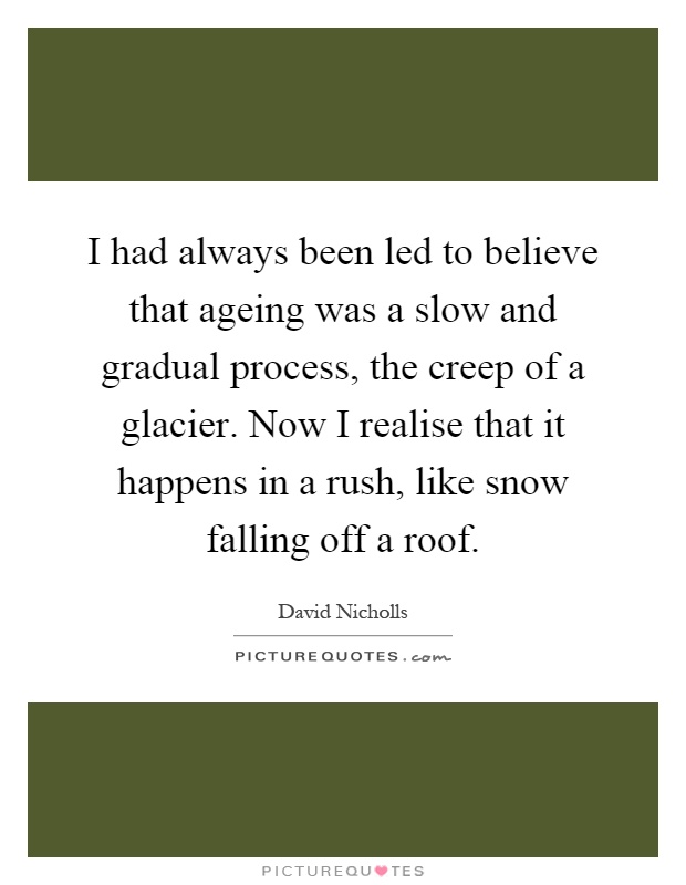I had always been led to believe that ageing was a slow and gradual process, the creep of a glacier. Now I realise that it happens in a rush, like snow falling off a roof Picture Quote #1
