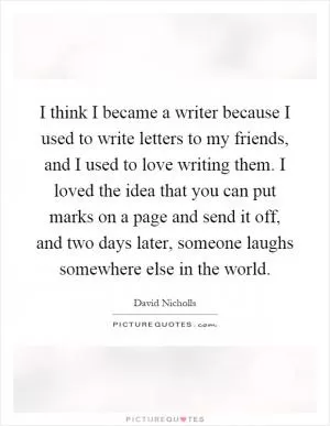 I think I became a writer because I used to write letters to my friends, and I used to love writing them. I loved the idea that you can put marks on a page and send it off, and two days later, someone laughs somewhere else in the world Picture Quote #1