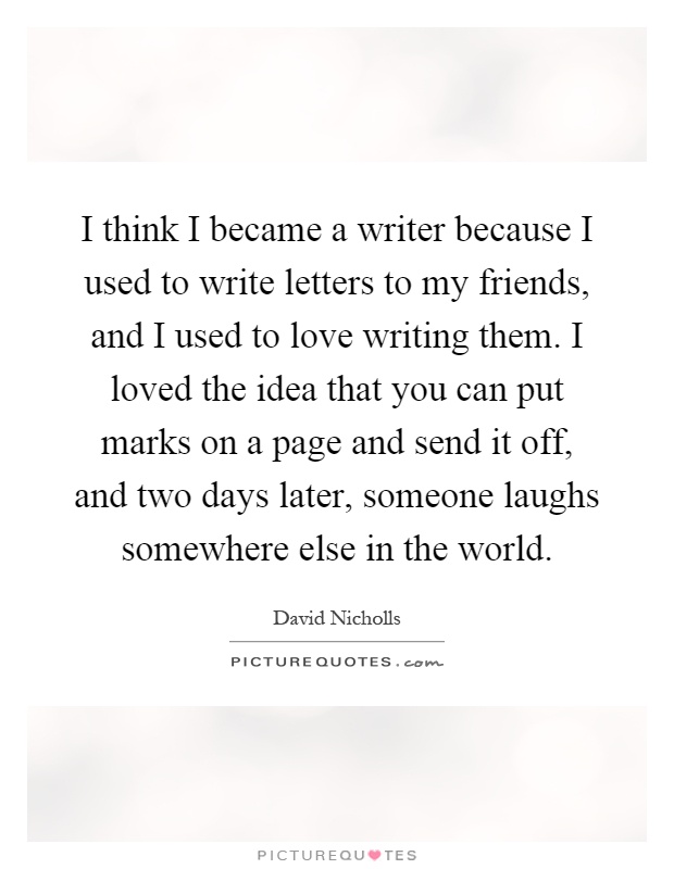 I think I became a writer because I used to write letters to my friends, and I used to love writing them. I loved the idea that you can put marks on a page and send it off, and two days later, someone laughs somewhere else in the world Picture Quote #1