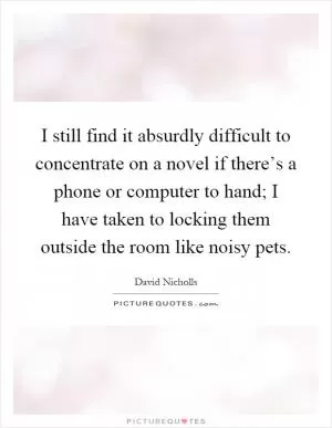 I still find it absurdly difficult to concentrate on a novel if there’s a phone or computer to hand; I have taken to locking them outside the room like noisy pets Picture Quote #1