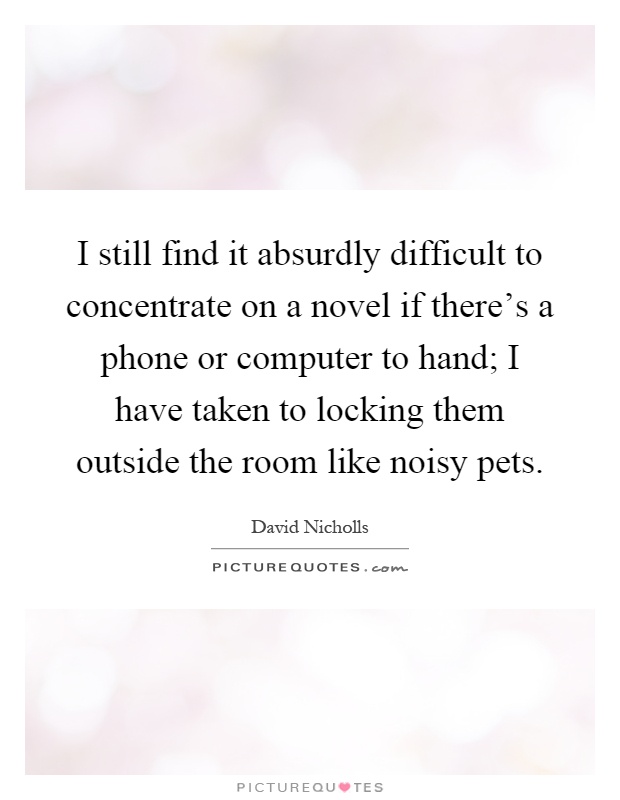 I still find it absurdly difficult to concentrate on a novel if there's a phone or computer to hand; I have taken to locking them outside the room like noisy pets Picture Quote #1