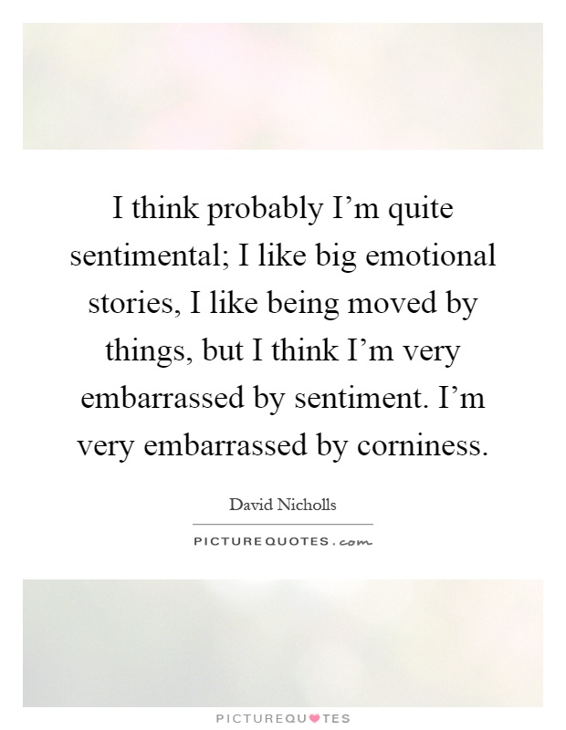 I think probably I'm quite sentimental; I like big emotional stories, I like being moved by things, but I think I'm very embarrassed by sentiment. I'm very embarrassed by corniness Picture Quote #1