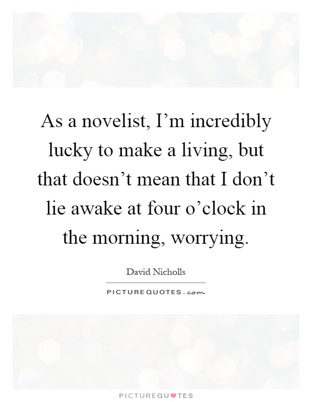 As a novelist, I'm incredibly lucky to make a living, but that doesn't mean that I don't lie awake at four o'clock in the morning, worrying Picture Quote #1