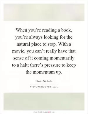 When you’re reading a book, you’re always looking for the natural place to stop. With a movie, you can’t really have that sense of it coming momentarily to a halt; there’s pressure to keep the momentum up Picture Quote #1