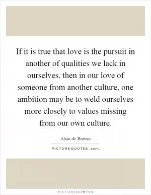 If it is true that love is the pursuit in another of qualities we lack in ourselves, then in our love of someone from another culture, one ambition may be to weld ourselves more closely to values missing from our own culture Picture Quote #1