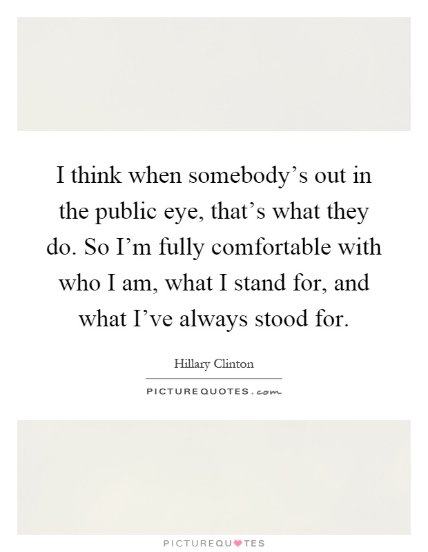 I think when somebody's out in the public eye, that's what they do. So I'm fully comfortable with who I am, what I stand for, and what I've always stood for Picture Quote #1