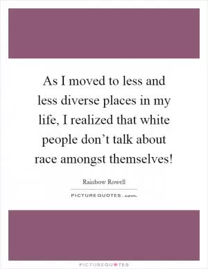 As I moved to less and less diverse places in my life, I realized that white people don’t talk about race amongst themselves! Picture Quote #1