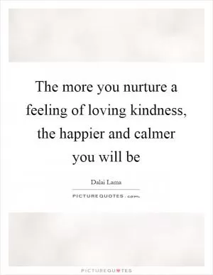 The more you nurture a feeling of loving kindness, the happier and calmer you will be Picture Quote #1