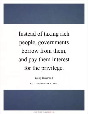 Instead of taxing rich people, governments borrow from them, and pay them interest for the privilege Picture Quote #1