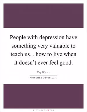 People with depression have something very valuable to teach us... how to live when it doesn’t ever feel good Picture Quote #1