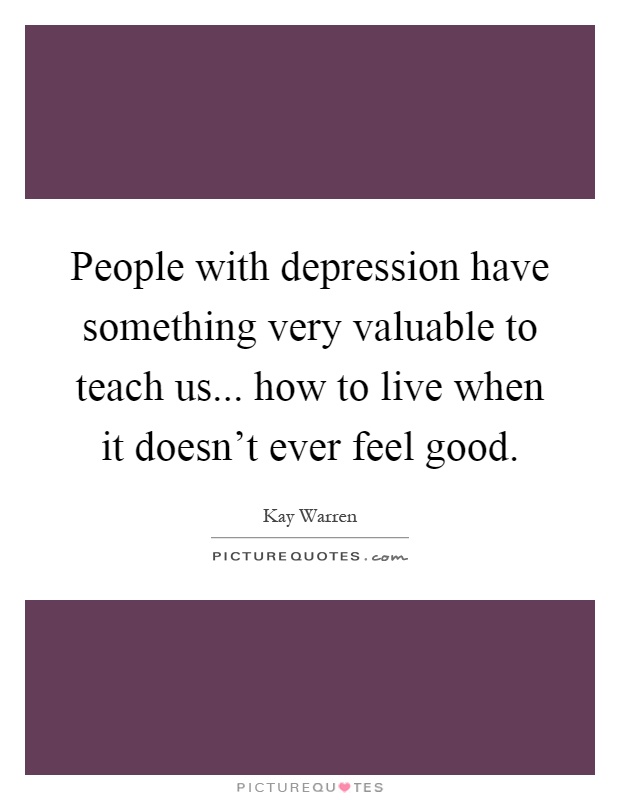 People with depression have something very valuable to teach us... how to live when it doesn't ever feel good Picture Quote #1