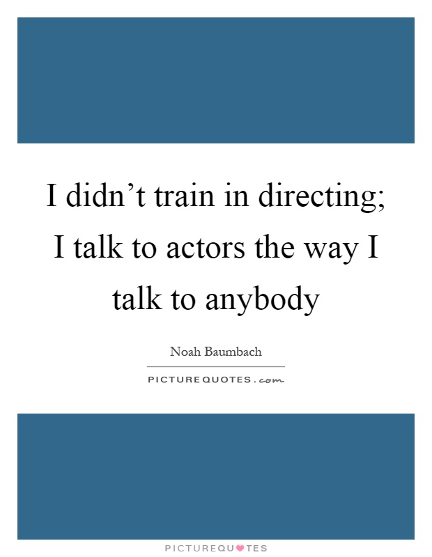 I didn't train in directing; I talk to actors the way I talk to anybody Picture Quote #1