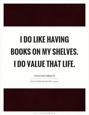 I do like having books on my shelves. I do value that life Picture Quote #1