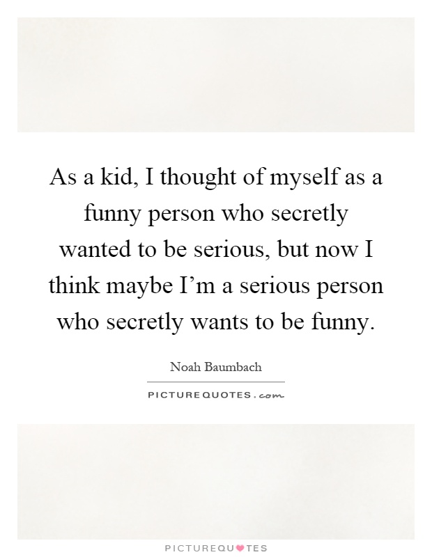 As a kid, I thought of myself as a funny person who secretly wanted to be serious, but now I think maybe I'm a serious person who secretly wants to be funny Picture Quote #1