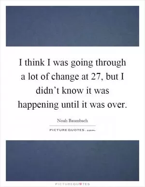 I think I was going through a lot of change at 27, but I didn’t know it was happening until it was over Picture Quote #1
