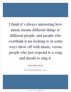 I think it’s always interesting how music means different things to different people, and people who overthink it are looking to in some ways show off with music, versus people who just respond to a song and decide to sing it Picture Quote #1