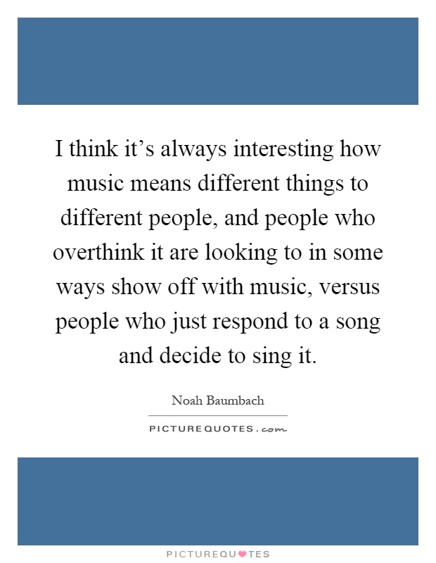 I think it's always interesting how music means different things to different people, and people who overthink it are looking to in some ways show off with music, versus people who just respond to a song and decide to sing it Picture Quote #1
