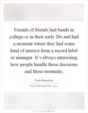 Friends of friends had bands in college or in their early 20s and had a moment where they had some kind of interest from a record label or manager. It’s always interesting how people handle those decisions and those moments Picture Quote #1