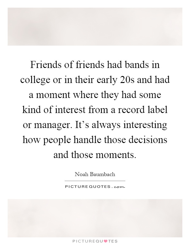 Friends of friends had bands in college or in their early 20s and had a moment where they had some kind of interest from a record label or manager. It's always interesting how people handle those decisions and those moments Picture Quote #1