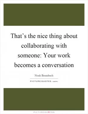 That’s the nice thing about collaborating with someone: Your work becomes a conversation Picture Quote #1
