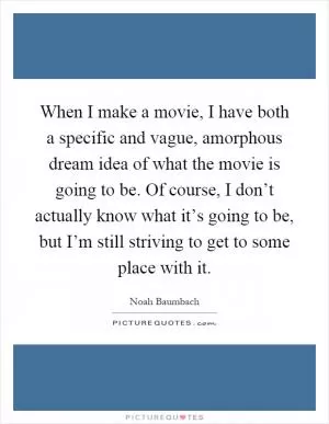 When I make a movie, I have both a specific and vague, amorphous dream idea of what the movie is going to be. Of course, I don’t actually know what it’s going to be, but I’m still striving to get to some place with it Picture Quote #1