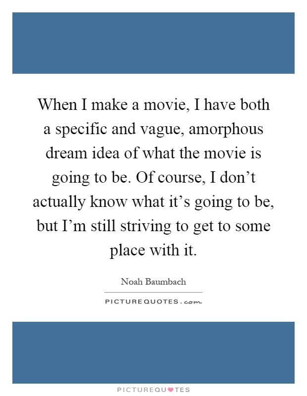 When I make a movie, I have both a specific and vague, amorphous dream idea of what the movie is going to be. Of course, I don't actually know what it's going to be, but I'm still striving to get to some place with it Picture Quote #1