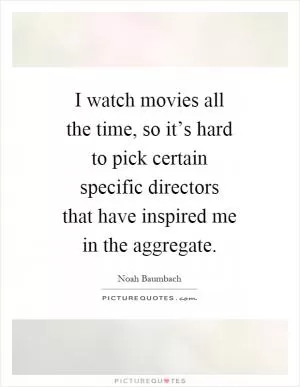 I watch movies all the time, so it’s hard to pick certain specific directors that have inspired me in the aggregate Picture Quote #1
