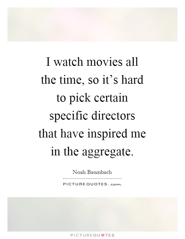 I watch movies all the time, so it's hard to pick certain specific directors that have inspired me in the aggregate Picture Quote #1