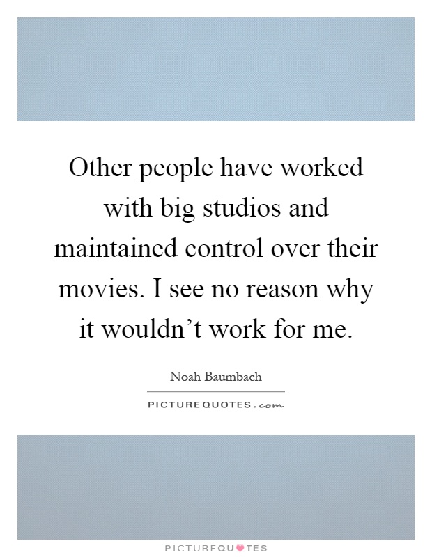 Other people have worked with big studios and maintained control over their movies. I see no reason why it wouldn't work for me Picture Quote #1