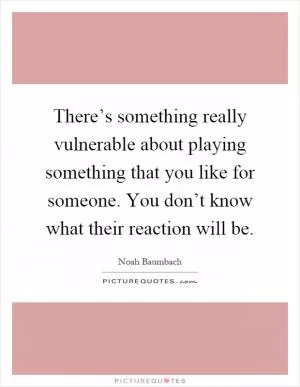There’s something really vulnerable about playing something that you like for someone. You don’t know what their reaction will be Picture Quote #1