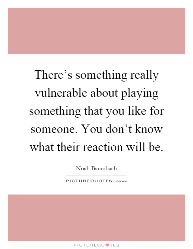 There's something really vulnerable about playing something that you like for someone. You don't know what their reaction will be Picture Quote #1