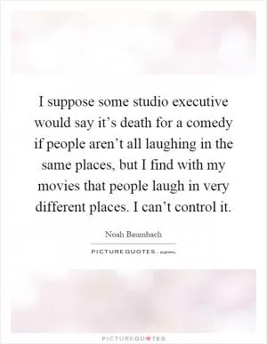 I suppose some studio executive would say it’s death for a comedy if people aren’t all laughing in the same places, but I find with my movies that people laugh in very different places. I can’t control it Picture Quote #1