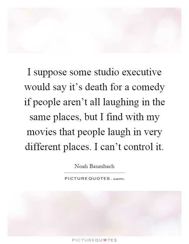 I suppose some studio executive would say it's death for a comedy if people aren't all laughing in the same places, but I find with my movies that people laugh in very different places. I can't control it Picture Quote #1
