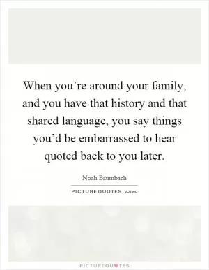 When you’re around your family, and you have that history and that shared language, you say things you’d be embarrassed to hear quoted back to you later Picture Quote #1